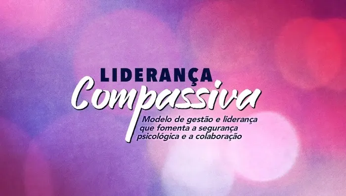 Liderança Compassiva Um modelo de gestão e liderança que fomenta a segurança psicológica e a colaboração